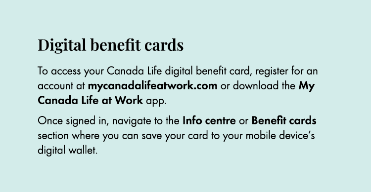 Digital benefit cards To access your Canada Life digital benefit card, register for an account at mycanadalifeatwork....